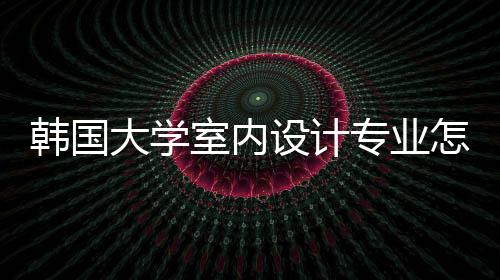 韩国大学室内设计专业怎么样?